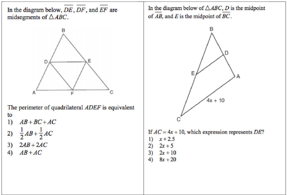 In the diagram below, DE, DF, and EF are
midsegments ofA ABC.
In the diagram below of AABC, D is the midpoint
of AB, and E is the midpoint of BC.
B
E
A
4x + 10
The perimeter of quadrilateral ADEF is equivalent
to
1) АВ + ВC + AC
2) AB+AC
1
If AC = 4x + 10, which
1) x+2.5
2) 2r + 5
3) 2x + 10
4) &r +20
ssion represents DE?
3) 2AB + 2ẠC
4) АВ + AC
