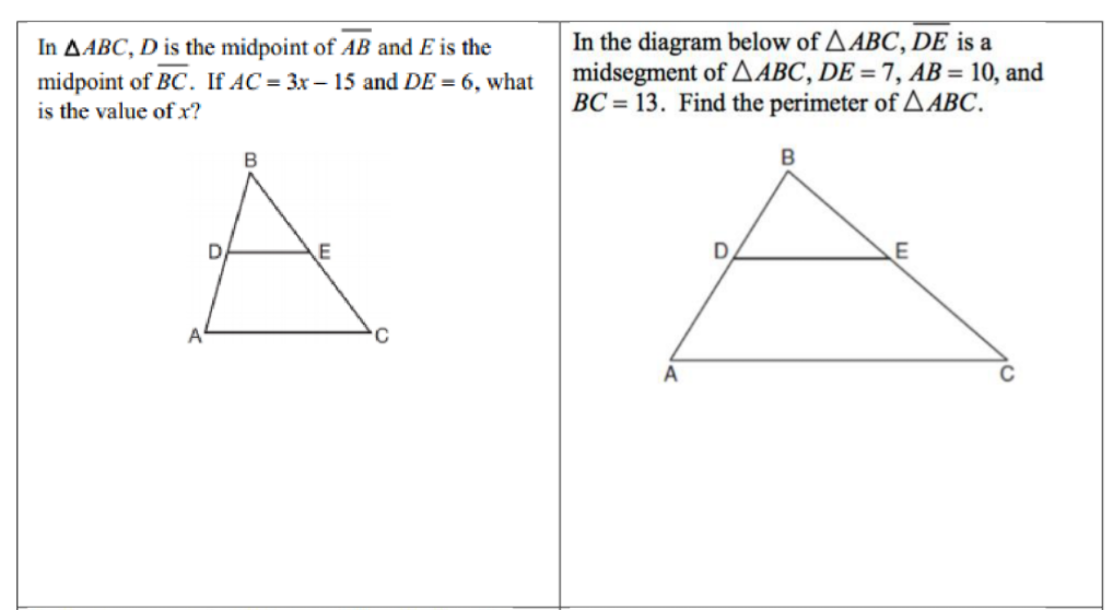 In the diagram below of AABC, DE is a
midsegment of AABC, DE = 7, AB= 10, and
BC = 13. Find the perimeter of A ABC.
In AABC, D is the midpoint of AB and E is the
midpoint of BC. If AC = 3x – 15 and DE = 6, what
is the value ofx?
B
E
C
A
