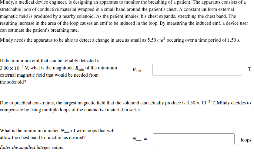 Mindy, a medical device engineer, is designing an apparatus to monitor the breathing of a patient. The apparatus consists of a
stretchable loop of conductive material wrapped in a small band around the patient's chest. A constant uniform external
magnetic field is produced by a nearby solenoid. As the patient inhales, his chest expands, stretching the chest band. The
resulting increase in the area of the loop causes an emf to be induced in the loop. By measuring the induced emf, a device user
can estimate the patient's breathing rate.
Mindy needs the apparatus to be able to detect a change in area as small as 5.50 cm² occuring over a time period of 1.50 s.
If the minimum emf that can be reliably detected is
3.00 × 10-4 V, what is the magnitude Bmin of the minimum
external magnetic field that would be needed from
the solenoid?
Bmin
=
T
Due to practical constraints, the largest magnetic field that the solenoid can actually produce is 3.50 × 10-³ T. Mindy decides to
compensate by using multiple loops of the conductive material in series.
What is the minimum number Nmin of wire loops that will
allow the chest band to function as desired?
Enter the smallest integer value.
Nmin
=
loops
