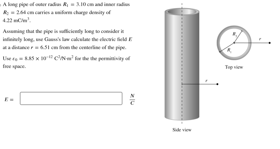 A long pipe of outer radius R₁ = 3.10 cm and inner radius
R₂ = 2.64 cm carries a uniform charge density of
4.22 mC/m³.
Assuming that the pipe is sufficiently long to consider it
infinitely long, use Gauss's law calculate the electric field E
at a distance r = 6.51 cm from the centerline of the pipe.
Use E = 8.85 × 10-¹² C²/N·m² for the the permittivity of
free space.
E =
N
с
Side view
R₁
R₂
Top view