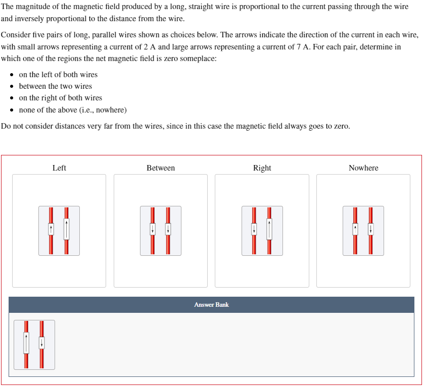 The magnitude of the magnetic field produced by a long, straight wire is proportional to the current passing through the wire
and inversely proportional to the distance from the wire.
Consider five pairs of long, parallel wires shown as choices below. The arrows indicate the direction of the current in each wire,
with small arrows representing a current of 2 A and large arrows representing a current of 7 A. For each pair, determine in
which one of the regions the net magnetic field is zero someplace:
on the left of both wires
⚫ between the two wires
⚫ on the right of both wires
⚫ none of the above (i.e., nowhere)
Do not consider distances very far from the wires, since in this case the magnetic field always goes to zero.
Left
Between
Answer Bank
Right
Nowhere