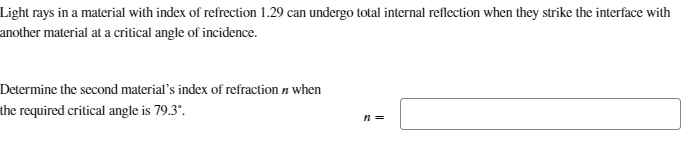 Light rays in a material with index of refrection 1.29 can undergo total internal reflection when they strike the interface with
another material at a critical angle of incidence.
Determine the second material's index of refraction n when
the required critical angle is 79.3°.
n =