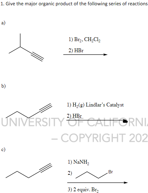 1. Give the major organic product of the following series of reactions
a)
b)
1) Br2, CH₂C1₂
2) HBr
1) H₂(g) Lindlar's Catalyst
2) HBr
UNIVERSITY OF CALIFORNI
- COPYRIGHT 202
c)
1) NaNH,
2)
3) 2 equiv. Br₂
Br