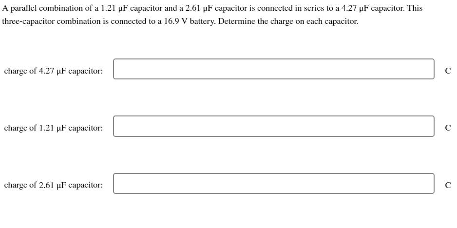 A parallel combination of a 1.21 µF capacitor and a 2.61 µF capacitor is connected in series to a 4.27 µF capacitor. This
three-capacitor combination is connected to a 16.9 V battery. Determine the charge on each capacitor.
charge of 4.27 µF capacitor:
charge of 1.21 µF capacitor:
charge of 2.61 µF capacitor:
с
с
с