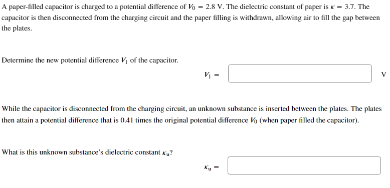 A paper-filled capacitor is charged to a potential difference of Vo = 2.8 V. The dielectric constant of paper is K = 3.7. The
capacitor is then disconnected from the charging circuit and the paper filling is withdrawn, allowing air to fill the gap between
the plates.
Determine the new potential difference V₁ of the capacitor.
V₁ =
What is this unknown substance's dielectric constant ?
While the capacitor is disconnected from the charging circuit, an unknown substance is inserted between the plates. The plates
then attain a potential difference that is 0.41 times the original potential difference V (when paper filled the capacitor).
V
Ku =