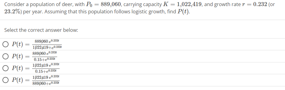 Consider a population of deer, with P = 889,060, carrying capacity K = 1,022,419, and growth rate r = 0.232 (or
23.2%) per year. Assuming that this population follows logistic growth, find P(t).
Select the correct answer below:
889060 €0.232t
1022419+e0.232t
889060 €0.232t
0.15+e0.232t
1022419 0.232
0.15+€0.232t
0.232t
1022419 e0.5
889060+e0.232
O P(t) =
O P(t) =
O P(t) =
O P(t) =
=