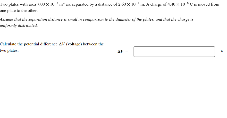 Two plates with area 7.00 × 10-³ m² are separated by a distance of 2.60 × 10-4 m. A charge of 4.40 × 10-8 C is moved from
one plate to the other.
Assume that the separation distance is small in comparison to the diameter of the plates, and that the charge is
uniformly distributed.
Calculate the potential difference AV (voltage) between the
two plates.
AV =
V