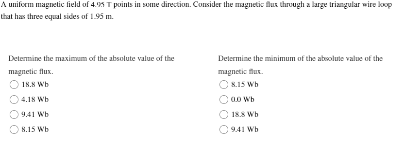 A uniform magnetic field of 4.95 T points in some direction. Consider the magnetic flux through a large triangular wire loop
that has three equal sides of 1.95 m.
Determine the maximum of the absolute value of the
Determine the minimum of the absolute value of the
magnetic flux.
18.8 Wb
magnetic flux.
4.18 Wb
9.41 Wb
8.15 Wb
8.15 Wb
0.0 Wb
18.8 Wb
9.41 Wb