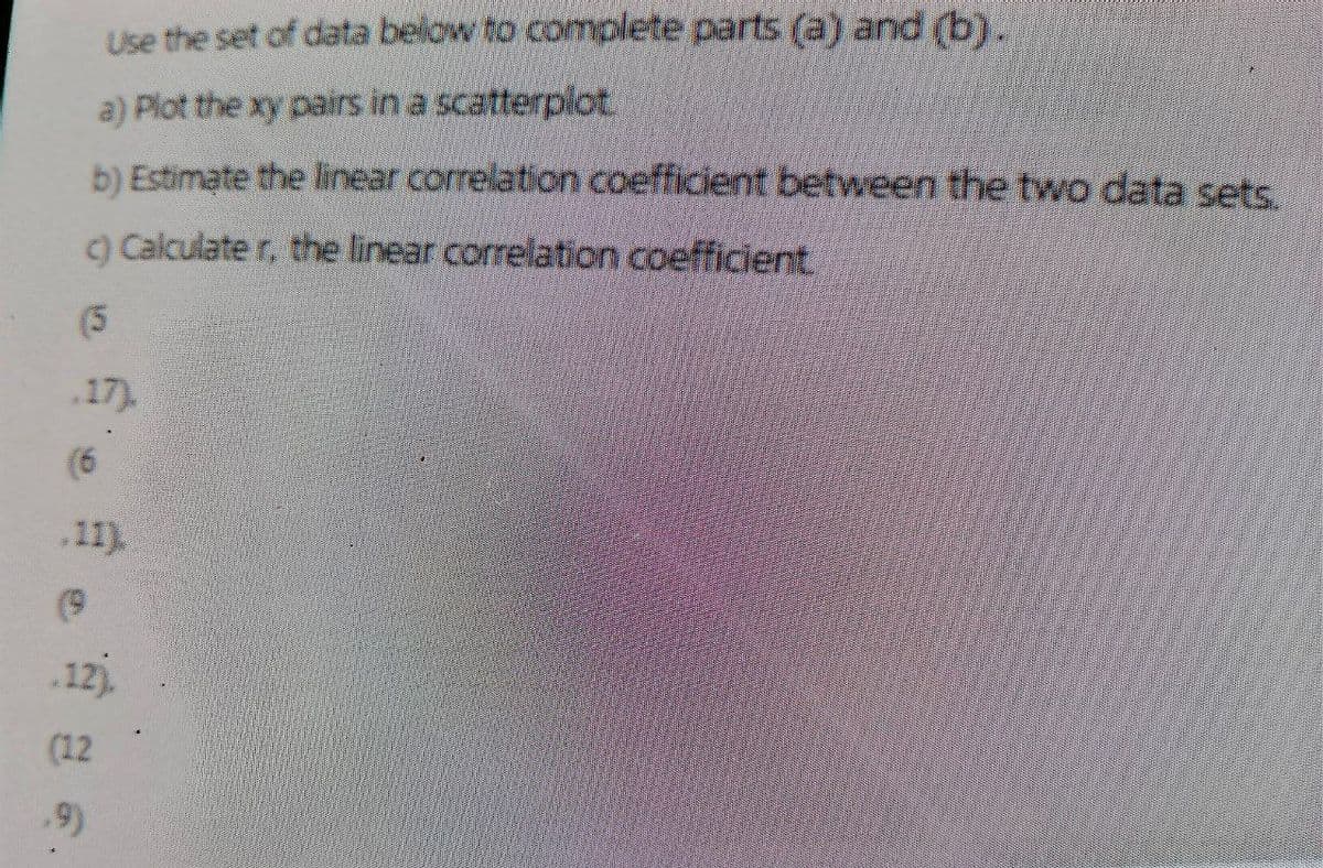 Use the set of data below to complete parts (a) and (b).
a) Plot the xy pairs in a scatterplot
b) Estimate the linear correlation coefficient between the two data sets.
c) Calculater, the linear correlation coefficient
(5
.17).
(6
.11)
(9
.12).
(12
.9)