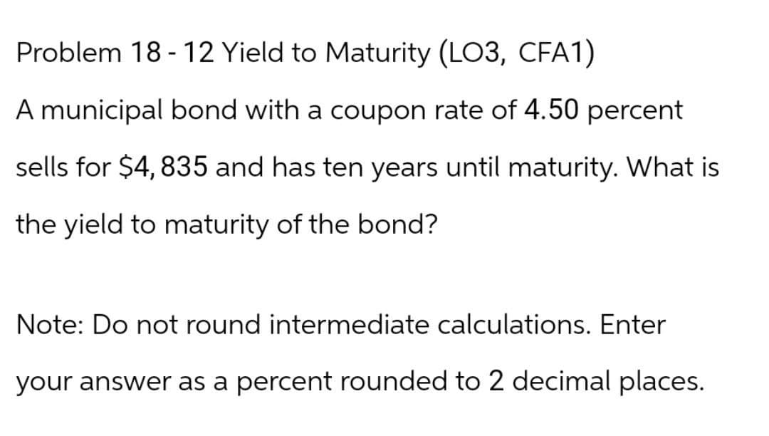 Problem 18-12 Yield to Maturity (LO3, CFA1)
A municipal bond with a coupon rate of 4.50 percent
sells for $4,835 and has ten years until maturity. What is
the yield to maturity of the bond?
Note: Do not round intermediate calculations. Enter
your answer as a percent rounded to 2 decimal places.