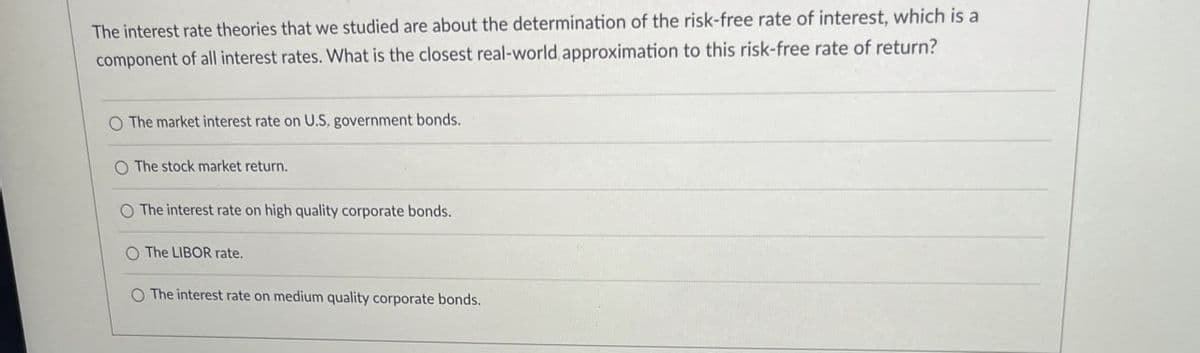 The interest rate theories that we studied are about the determination of the risk-free rate of interest, which is a
component of all interest rates. What is the closest real-world approximation to this risk-free rate of return?
O The market interest rate on U.S. government bonds.
O The stock market return.
The interest rate on high quality corporate bonds.
O The LIBOR rate.
O The interest rate on medium quality corporate bonds.