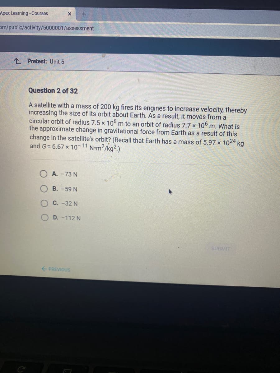 Apex Learning - Courses
om/public/activity/5000001/assessment
1 Pretest: Unit 5
Question 2 of 32
A satellite with a mass of 200 kg fires its engines to increase velocity, thereby
increasing the size of its orbit about Earth. As a result, it moves from a
circular orbit of radius 7.5 x 10° m to an orbit of radius 7.7 x 10° m. What is
the approximate change in gravitational force from Earth as a result of this
change in the satellite's orbit? (Recall that Earth has a mass of 5.97 x 1024 kg
and G= 6.67 x 10-11 N•m2/kg².)
A. -73 N
B. -59 N
C. -32 N
D. -112 N
SUBMIT
+ PREVIOUS
