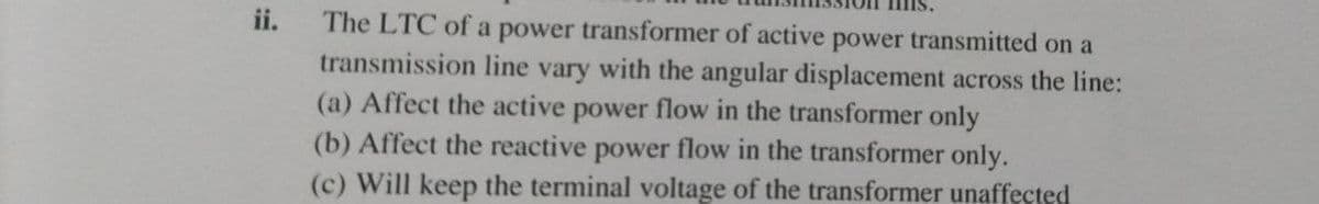 ii.
The LTC of a power transformer of active power transmitted on a
transmission line vary with the angular displacement across the line:
(a) Affect the active power flow in the transformer only
(b) Affect the reactive power flow in the transformer only.
(c) Will keep the terminal voltage of the transformer unaffected
