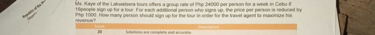 Republic of the Phi
Depart
Ms. Kaye of the Lakwatsera tours offers a group rate of Php 24000 per person for a week in Cebu if
16people sign up for a tour. For each additional person who signs up, the price per person is reduced by
Php 1000. How many person should sign up for the tour in order for the travel agent to maximize his
revenue?
Score
20
Solutions are complete and accurate.
Descriptors
