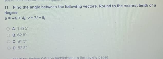 11. Find the angle between the following vectors. Round to the nearest tenth of a
degree.
u = -31 + 4j, v = 7i + 5/
O A. 135.5°
B. 62.8°
C. 91.3°
O D. 52.8°
0Will be highlighted on the review page)
