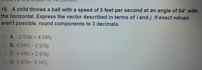 18. A child throws a ball with a speed of 5 feet per second at an angle of 54° with
the horizontal. Express the vector described in terms of i and j. If exact values
aren't possible, round components to 3 decimals.
O A.-2.939i + 4.045j
O B. 4.045i- 2.939j
OC.4.045i +2.939j
O D. 2.939/+ 4.045j
