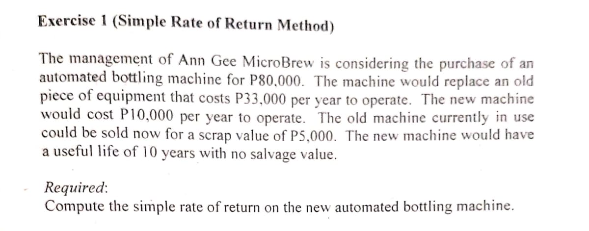 Exercise 1 (Simple Rate of Return Method)
The management of Ann Gee MicroBrew is considering the purchase of an
automated bottling machine for P80,000. The machine would replace an old
piece of equipment that costs P33,000 per year to operate. The new machine
would cost P10,000 per year to operate. The old machine currently in use
could be sold now for a scrap value of P5,000. The new machine would have
a useful life of 10 years with no salvage value.
Required:
Compute the simple rate of return on the new automated bottling machine.
