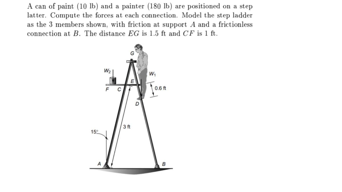 A can of paint (10 lb) and a painter (180 lb) are positioned on a step
latter. Compute the forces at each connection. Model the step ladder
as the 3 members shown, with friction at support A and a frictionless
connection at B. The distance EG is 1.5 ft and CF is 1 ft.
W2
W,
E
0.6 ft
3 ft
15°
A
