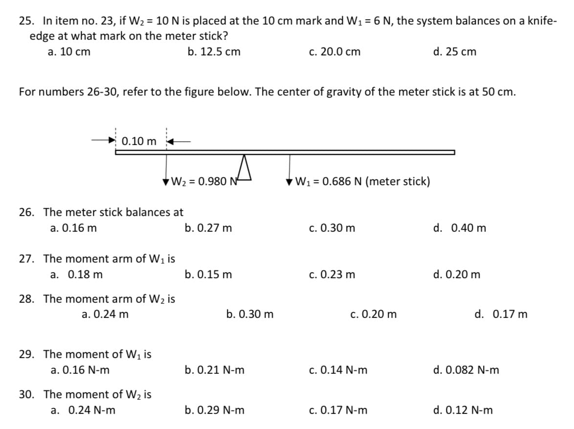 25. In item no. 23, if W2 = 10 N is placed at the 10 cm mark and W1 = 6 N, the system balances on a knife-
edge at what mark on the meter stick?
а. 10 сm
b. 12.5 cm
c. 20.0 cm
d. 25 cm
For numbers 26-30, refer to the figure below. The center of gravity of the meter stick is at 50 cm.
0.10 m
VW2 = 0.980 N-
VW1 = 0.686 N (meter stick)
26. The meter stick balances at
a. 0.16 m
b. 0.27 m
c. 0.30 m
d. 0.40 m
27. The moment arm of Wi is
а. О.18 m
b. 0.15 m
с. О.23 m
d. 0.20 m
28. The moment arm of W2 is
a. 0.24 m
b. 0.30 m
c. 0.20 m
d. 0.17 m
29. The moment of W1 is
a. 0.16 N-m
b. 0.21 N-m
c. 0.14 N-m
d. 0.082 N-m
30. The moment of W2 is
a. 0.24 N-m
b. 0.29 N-m
c. 0.17 N-m
d. 0.12 N-m
