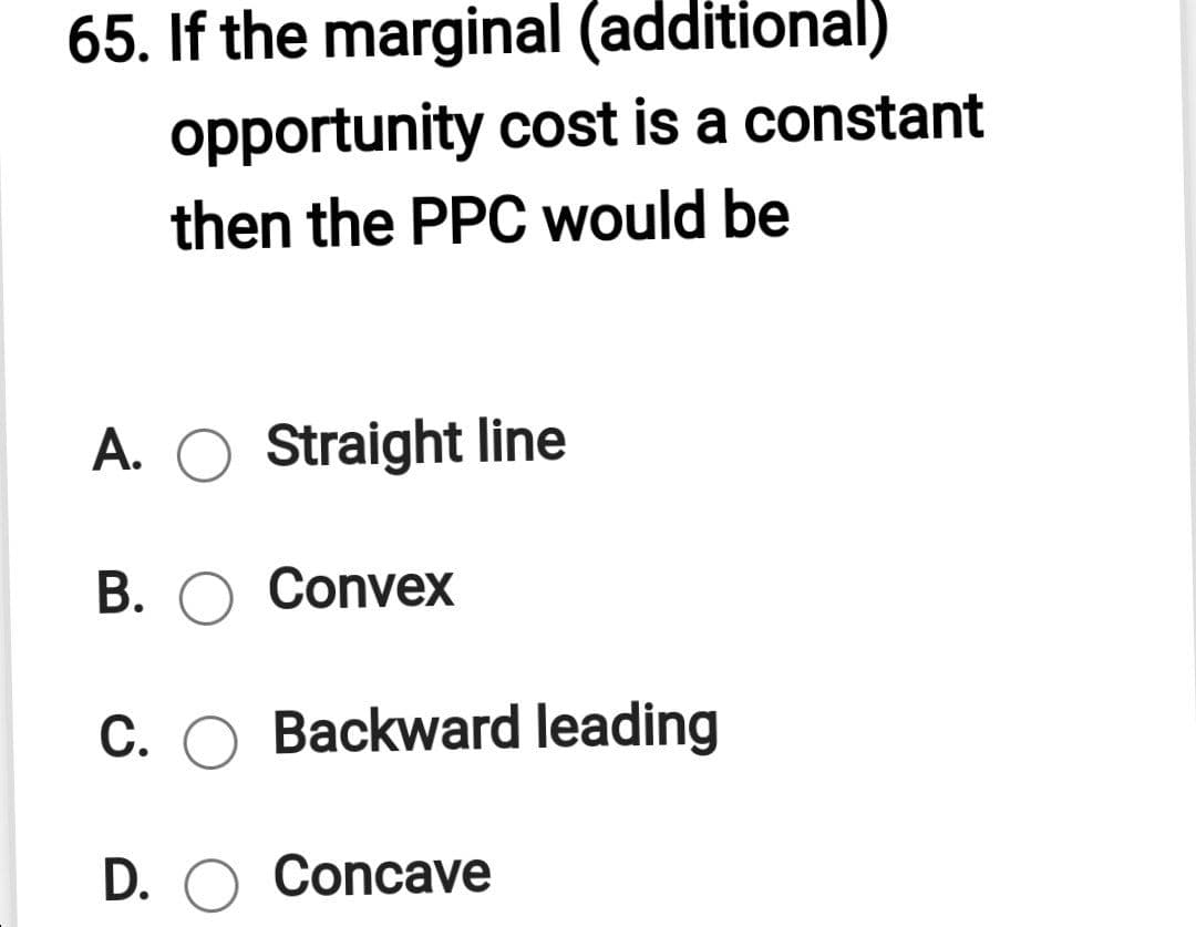 65. If the marginal (additional)
opportunity cost is a constant
then the PPC would be
A. O Straight line
В. О Conveх
С.
Backward leading
D. O Concave
