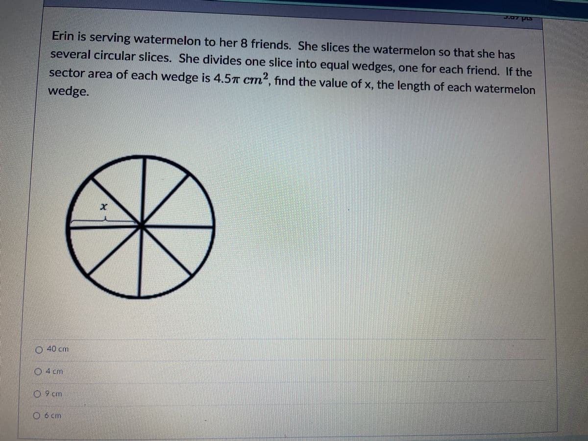 Erin is serving watermelon to her 8 friends. She slices the watermelon so that she has
several circular slices. She divides one slice into equal wedges, one for each friend. If the
sector area of each wedge is 4.57 Cm², find the value of x, the length of each watermelon
wedge.
0:40cm
04cm
09 cm
O6 cm
