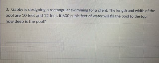 3. Gabby is designing a rectangular swimming for a client. The length and width of the
pool are 10 feet and 12 feet. If 600 cubic feet of water will fill the pool to the top,
how deep is the pool?
