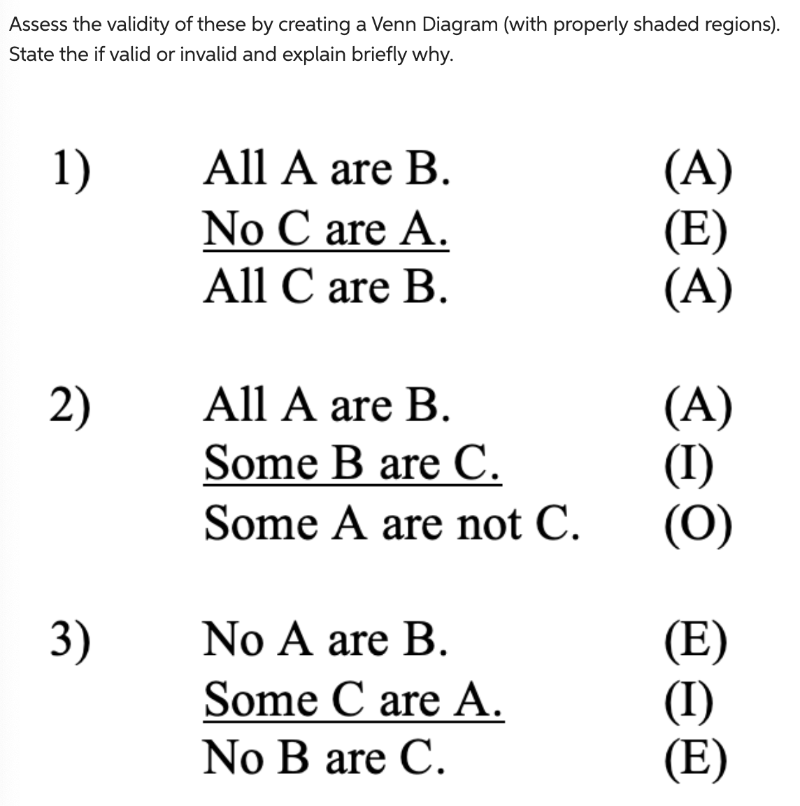 Assess the validity of these by creating a Venn Diagram (with properly shaded regions).
State the if valid or invalid and explain briefly why.
1)
2)
3)
All A are B.
No C are A.
All Care B.
All A are B.
Some B are C.
Some A are not C.
No A are B.
Some Care A.
No B are C.
20I seo eo
(E)