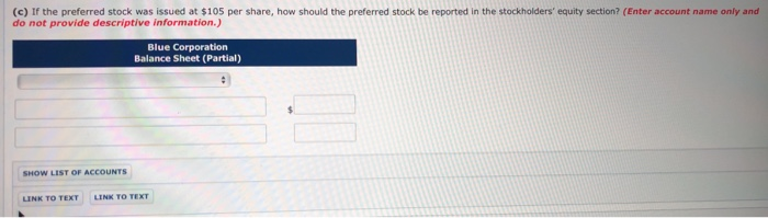 (c) If the preferred stock was issued at $105 per share, how should the preferred stock be reported in the stockholders' equity section? (Enter account name only and
do not provide descriptive information.)
SHOW LIST OF ACCOUNTS
Blue Corporation
Balance Sheet (Partial)
LINK TO TEXT LINK TO TEXT