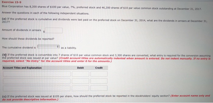 Exercise 15-9
Blue Corporation has 8,200 shares of $100 par value, 7%, preferred stock and 46,200 shares of $10 par value common stock outstanding at December 31, 2017.
Answer the questions in each of the following independent situations.
(a) If the preferred stock is cumulative and dividends were last paid on the preferred stock on December 31, 2014, what are the dividends in arrears at December 31,
2017?
Amount of dividends in arrears $
How should these dividends be reported?
The cumulative dividend is
as a liability.
(b) If the preferred stock is convertible into 7 shares of $10 par value common stock and 3,300 shares are converted, what entry is required for the conversion assuming
the preferred stock was issued at par value? (Credit account titles are automatically indented when amount is entered. Do not indent manually. If no entry is
required, select "No Entry" for the account titles and enter 0 for the amounts.)
Account Titles and Explanation
Debit
Credit
(c) If the preferred stock was issued at $105 per share, how should the preferred stock be reported in the stockholders' equity section? (Enter account name only and
do not provide descriptive information.)