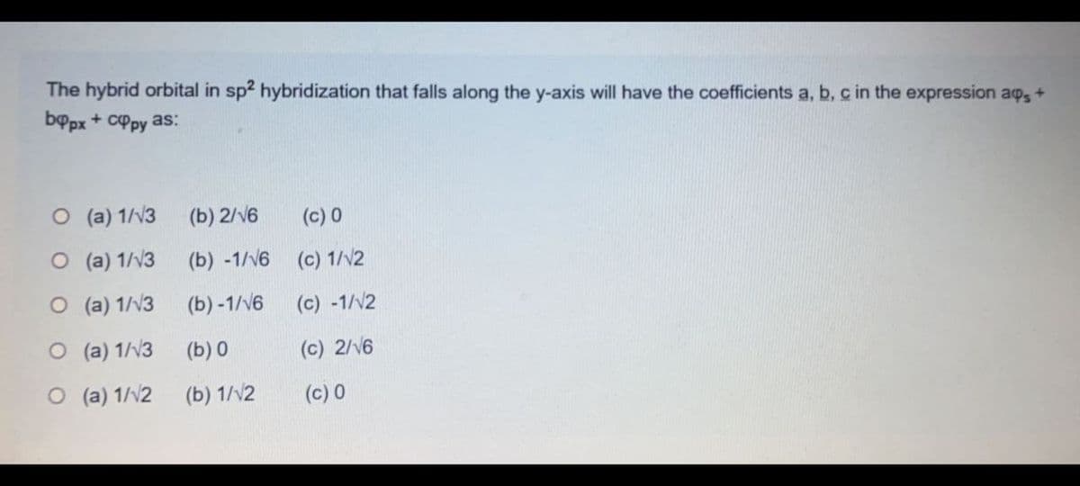 The hybrid orbital in sp? hybridization that falls along the y-axis will have the coefficients a, b, c in the expression ap, +
bppx + cPpy as:
O (a) 1/V3
(b) 2/6
(c) 0
O (a) 1/v3
(b) -1/v6 (c) 1/N2
O (a) 1/v3
(b) -1/v6
(c) -1/V2
O (a) 1/v3 (b) 0
(c) 2/v6
O (a) 1/2
(b) 1/v2
(c) 0
