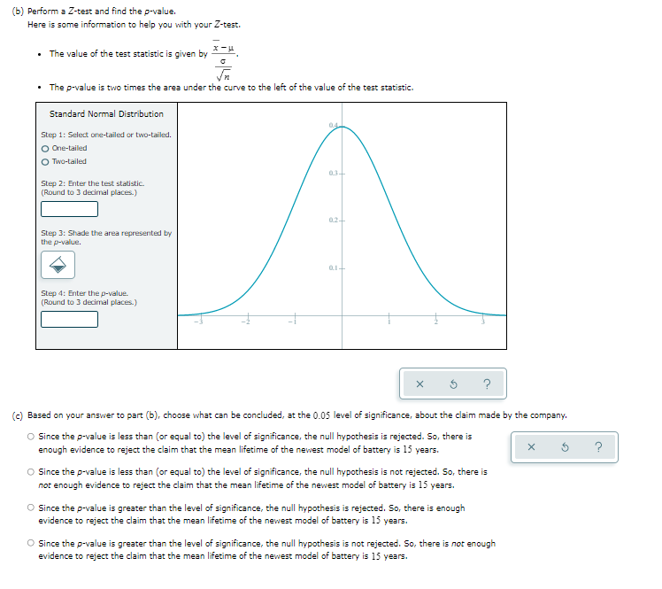 (b) Perform a Z-test and find the p-value.
Here is some information to help you with your Z-test.
x-μ
• The value of the test statistic is given by
√n
• The p-value is two times the area under the curve to the left of the value of the test statistic.
Standard Normal Distribution
04
Step 1: Select one-tailed or two-tailed.
O One-tailed
O Two-tailed
03-
Step 2: Enter the test statistic.
(Round to 3 decimal places.)
02+
Step 3: Shade the area represented by
the p-value.
01+
Step 4: Enter the p-value.
(Round to 3 decimal places.)
(c) Based on your answer to part (b), choose what can be concluded, at the 0.05 level of significance, about the claim made by the company.
O Since the p-value is less than (or equal to) the level of significance, the null hypothesis is rejected. So, there is
enough evidence to reject the claim that the mean lifetime of the newest model of battery is 15 years.
X
O Since the p-value is less than (or equal to) the level of significance, the null hypothesis is not rejected. So, there is
not enough evidence to reject the claim that the mean lifetime of the newest model of battery is 15 years.
O Since the p-value is greater than the level of significance, the null hypothesis is rejected. So, there is enough
evidence to reject the claim that the mean lifetime of the newest model of battery is 15 years.
O Since the p-value is greater than the level of significance, the null hypothesis is not rejected. So, there is not enough
evidence to reject the claim that the mean lifetime of the newest model of battery is 15 years.