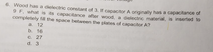 6. Wood has a dielectric constant of 3. If capacitor A originally has a capacitance of
9 F, what is its capacitance after wood, a dielectric material, is inserted to
completely fill the space between the plates of capacitor A?
a. 12
b. 16
C. 27
d. 3