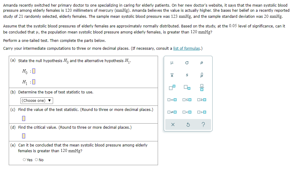 Amanda recently switched her primary doctor to one specializing in caring for elderly patients. On her new doctor's website, it says that the mean systolic blood
pressure among elderly females is 120 millimeters of mercury (mmHg). Amanda believes the value is actually higher. She bases her belief on a recently reported
study of 21 randomly selected, elderly females. The sample mean systolic blood pressure was 123 mmHg, and the sample standard deviation was 20 mmHg.
Assume that the systolic blood pressures of elderly females are approximately normally distributed. Based on the study, at the 0.05 level of significance, can it
be concluded that μ, the population mean systolic blood pressure among elderly females, is greater than 120 mmHg?
Perform a one-tailed test. Then complete the parts below.
Carry your intermediate computations to three or more decimal places. (If necessary, consult a list of formulas.)
(a) State the null hypothesis and the alternative hypothesis H₁.
μ
O
Р
S
Ho :O
H₁ :0
00
(b) Determine the type of test statistic to use.
(Choose one) ▼
Oso 020
(c) Find the value of the test statistic. (Round to three or more decimal places.)
O<O
0
(d) Find the critical value. (Round to three or more decimal places.)
0
(e) Can it be concluded that the mean systolic blood pressure among elderly
females is greater than 120 mmHg?
O Yes O No
Ix
ロ=ロ
ロロ
X
<Q
010
O<O
3 ?
