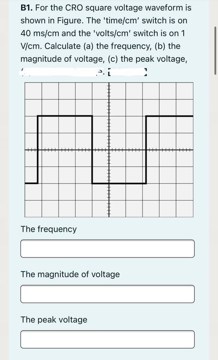 B1. For the CRO square voltage waveform is
shown in Figure. The 'time/cm' switch is on
40 ms/cm and the 'volts/cm' switch is on 1
V/cm. Calculate (a) the frequency, (b) the
magnitude of voltage, (c) the peak voltage,
The frequency
The magnitude of voltage
The peak voltage
