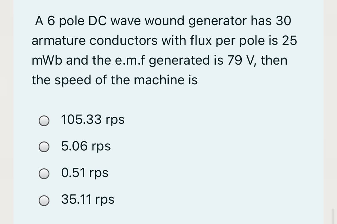 A 6 pole DC wave wound generator has 30
armature conductors with flux per pole is 25
mWb and the e.m.f generated is 79 V, then
the speed of the machine is
O 105.33 rps
O 5.06 rps
0.51 rps
O 35.11 rps
