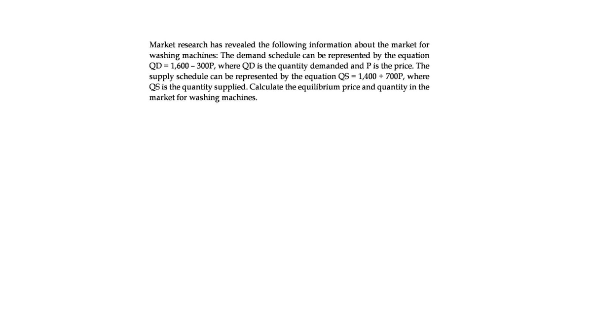 Market research has revealed the following information about the market for
washing machines: The demand schedule can be represented by the equation
QD = 1,600 – 300P, where QD is the quantity demanded and P is the price. The
supply schedule can be represented by the equation QS = 1,400 + 700P, where
QS is the quantity supplied. Calculate the equilibrium price and quantity in the
market for washing machines.
