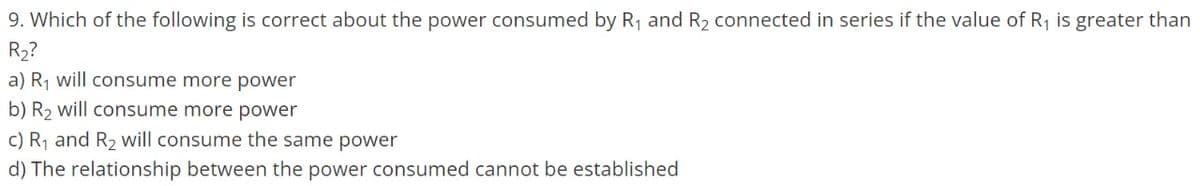 9. Which of the following is correct about the power consumed by R₁ and R₂2 connected in series if the value of R₁ is greater than
R₂?
a) R₁ will consume more power
b) R₂ will consume more power
c) R₁ and R₂ will consume the same power
d) The relationship between the power consumed cannot be established