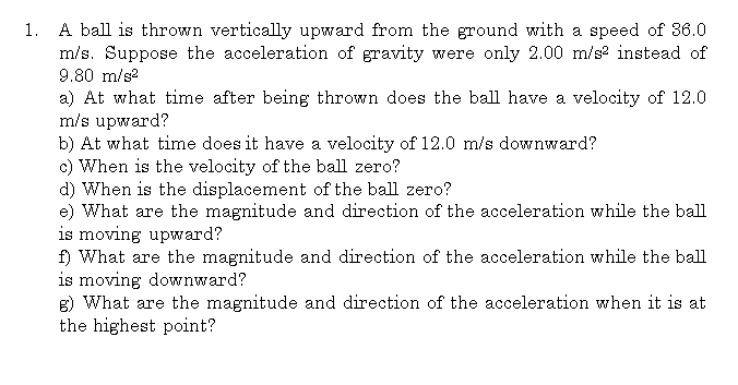 1.
A ball is thrown vertically upward from the ground with a speed of 36.0
m/s. Suppose the acceleration of gravity were only 2.00 m/s² instead of
9.80 m/s²
a) At what time after being thrown does the ball have a velocity of 12.0
m/s upward?
b) At what time does it have a velocity of 12.0 m/s downward?
c) When is the velocity of the ball zero?
d) When is the displacement of the ball zero?
e) What are the magnitude and direction of the acceleration while the ball
is moving upward?
f) What are the magnitude and direction of the acceleration while the ball
is moving downward?
g) What are the magnitude and direction of the acceleration when it is at
the highest point?