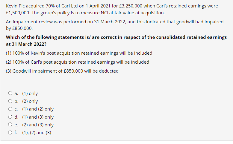 Kevin Plc acquired 70% of Carl Ltd on 1 April 2021 for £3,250,000 when Carl's retained earnings were
£1,500,000. The group's policy is to measure NCI at fair value at acquisition.
An impairment review was performed on 31 March 2022, and this indicated that goodwill had impaired
by £850,000.
Which of the following statements is/are correct in respect of the consolidated retained earnings
at 31 March 2022?
(1) 100% of Kevin's post acquisition retained earnings will be included
(2) 100% of Carl's post acquisition retained earnings will be included
(3) Goodwill impairment of £850,000 will be deducted
O a. (1) only
O b. (2) only
O c. (1) and (2) only
O d.
(1) and (3) only
O e.
(2) and (3) only
O f. (1), (2) and (3)
