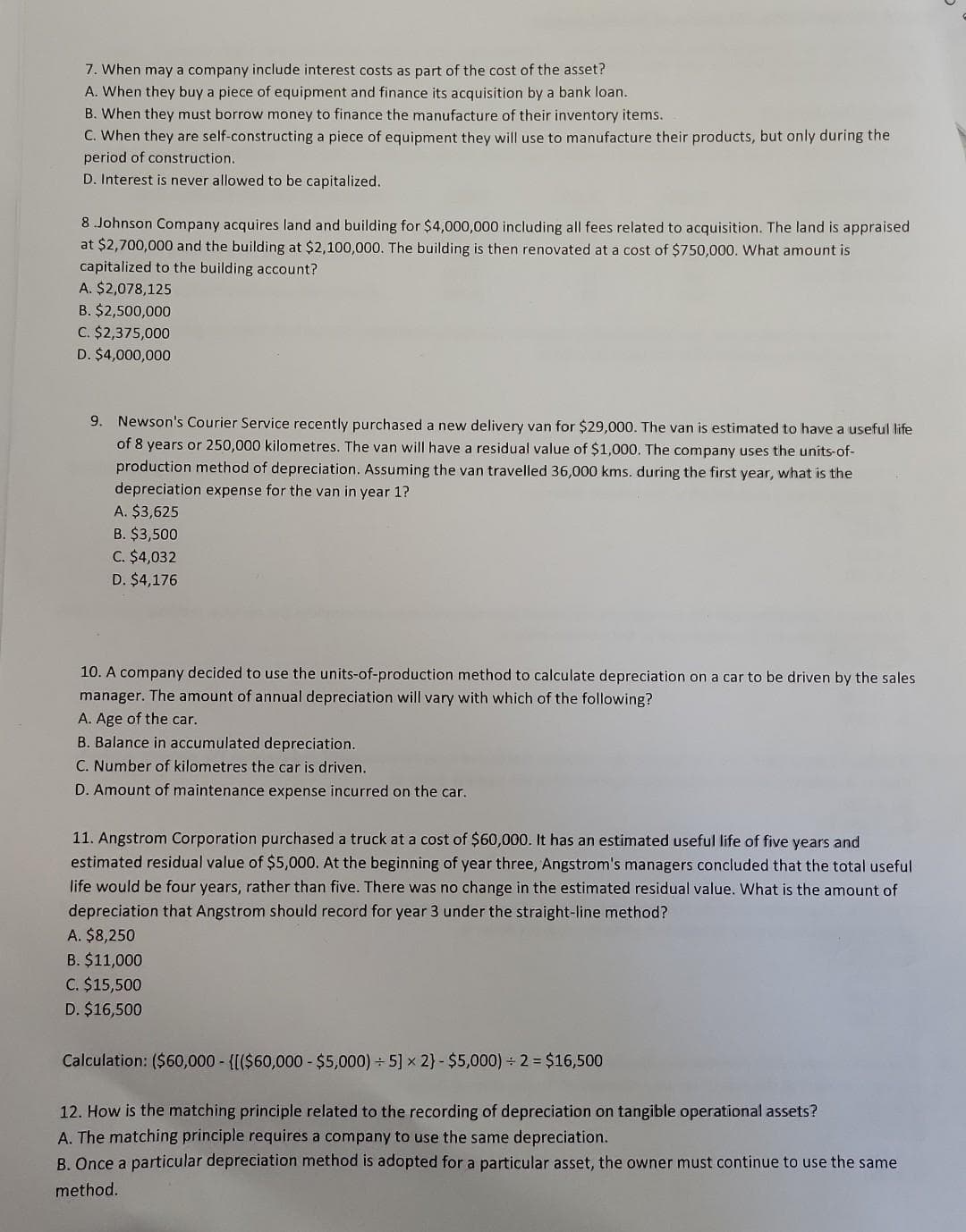 7. When may a company include interest costs as part of the cost of the asset?
A. When they buy a piece of equipment and finance its acquisition by a bank loan.
B. When they must borrow money to finance the manufacture of their inventory items.
C. When they are self-constructing a piece of equipment they will use to manufacture their products, but only during the
period of construction.
D. Interest is never allowed to be capitalized.
8.Johnson Company acquires land and building for $4,000,000 including all fees related to acquisition. The land is appraised
at $2,700,000 and the building at $2,100,000. The building is then renovated at a cost of $750,000. What amount is
capitalized to the building account?
A. $2,078,125
B. $2,500,000
C. $2,375,000
D. $4,000,000
9. Newson's Courier Service recently purchased a new delivery van for $29,000. The van is estimated to have a useful life
of 8 years or 250,000 kilometres. The van will have a residual value of $1,000. The company uses the units-of-
production method of depreciation. Assuming the van travelled 36,000 kms. during the first year, what is the
depreciation expense for the van in year 1?
A. $3,625
B. $3,500
C. $4,032
D. $4,176
10. A company decided to use the units-of-production method to calculate depreciation on a car to be driven by the sales
manager. The amount of annual depreciation will vary with which of the following?
A. Age of the car.
B. Balance in accumulated depreciation.
C. Number of kilometres the car is driven.
D. Amount of maintenance expense incurred on the car.
11. Angstrom Corporation purchased a truck at a cost of $60,000. It has an estimated useful life of five years and
estimated residual value of $5,000. At the beginning of year three, Angstrom's managers concluded that the total useful
life would be four years, rather than five. There was no change in the estimated residual value. What is the amount of
depreciation that Angstrom should record for year 3 under the straight-line method?
A. $8,250
B. $11,000
C. $15,500
D. $16,500
Calculation: ($60,000 - {[($60,000 - $5,000) ÷ 5] x 2} - $5,000) ÷2= $16,500
12. How is the matching principle related to the recording of depreciation on tangible operational assets?
A. The matching principle requires a company to use the same depreciation.
B. Once a particular depreciation method is adopted for a particular asset, the owner must continue to use the same
method.