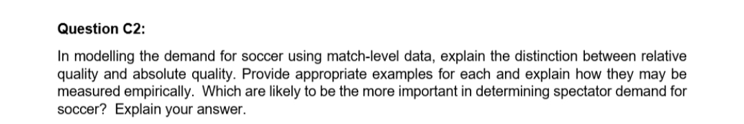 Question C2:
In modelling the demand for soccer using match-level data, explain the distinction between relative
quality and absolute quality. Provide appropriate examples for each and explain how they may be
measured empirically. Which are likely to be the more important in determining spectator demand for
soccer? Explain your answer.