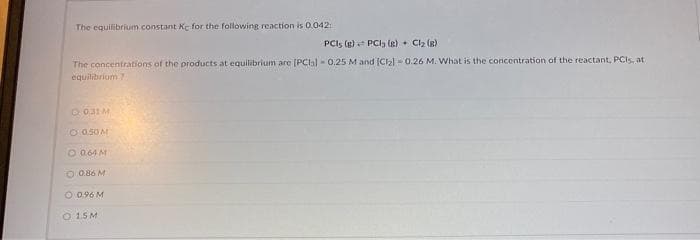 The equilibrium constant Ke for the following reaction is 0.042
PCI; (g) PCl3 (g) + Cl₂ (8)
The concentrations of the products at equilibrium are [PCIs) 0.25 M and [Cl2₂] 0.26 M. What is the concentration of the reactant, PCs, at
equilibrium 7
031 M
O 050 M
O 0.64 M
O 0.86 M
O 0.96 M
O 15M