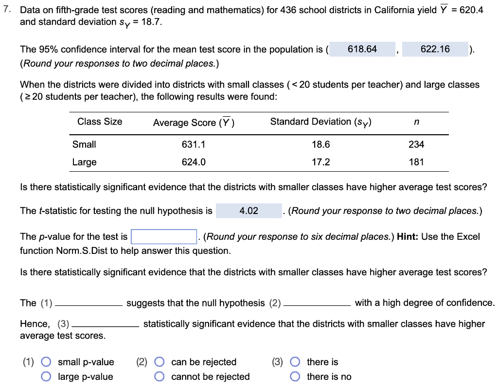 7. Data on fifth-grade test scores (reading and mathematics) for 436 school districts in California yield Y = 620.4
and standard deviation sy = 18.7.
The 95% confidence interval for the mean test score in the population is ( 618.64
(Round your responses to two decimal places.)
When the districts were divided into districts with small classes (<20 students per teacher) and large classes
(≥ 20 students per teacher), the following results were found:
Average Score (Y)
631.1
624.0
Class Size
Small
Large
The (1)
Hence, (3)
average test scores.
Standard Deviation (sy)
(1) O small p-value
O large p-value
18.6
17.2
Is there statistically significant evidence that the districts with smaller classes have higher average test scores?
The t-statistic for testing the null hypothesis is 4.02
. (Round your response to two decimal places.)
(Round your response to six decimal places.) Hint: Use the Excel
can be rejected
O cannot be rejected
The p-value for the test is
function Norm.S.Dist to help answer this question.
Is there statistically significant evidence that the districts with smaller classes have higher average test scores?
622.16 ).
n
(3) there is
234
181
suggests that the null hypothesis (2)
with a high degree of confidence.
statistically significant evidence that the districts with smaller classes have higher
Othere is no