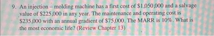 9. An injection - molding machine has a first cost of $1,050,000 and a salvage
value of $225,000 in any year. The maintenance and operating cost is
$235,000 with an annual gradient of $75,000. The MARR is 10%. What is
the most economic life? (Review Chapter 13)