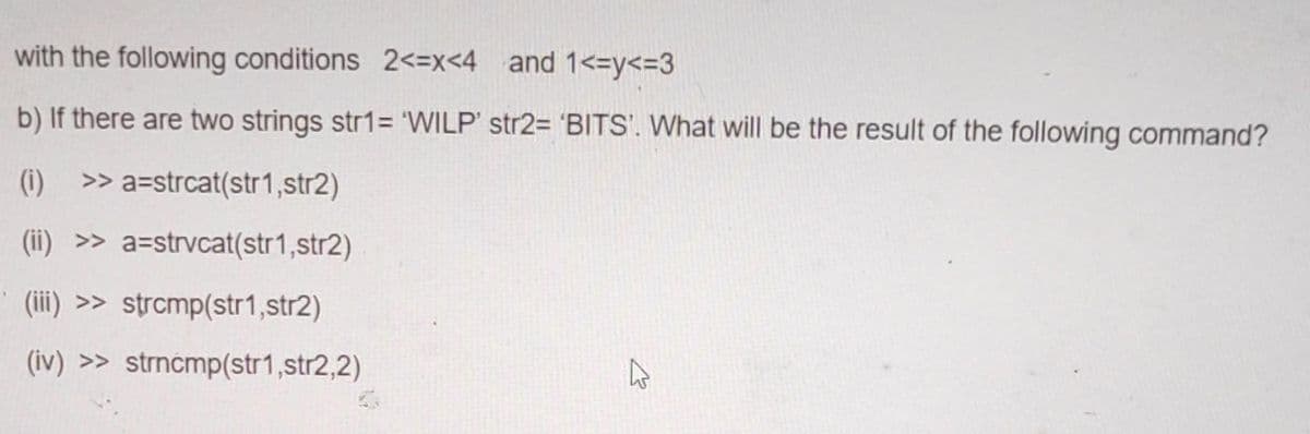 with the following conditions 2<=x<4 and 1<=y<=3
b) If there are two strings str1= 'WILP' str2= 'BITS'. What will be the result of the following command?
(1) >> a=strcat(str1,str2)
(ii) >> a=strvcat(str1,str2)
(iii) >> strcmp(str1,str2)
(iv) >> strncmp(str1,str2,2)