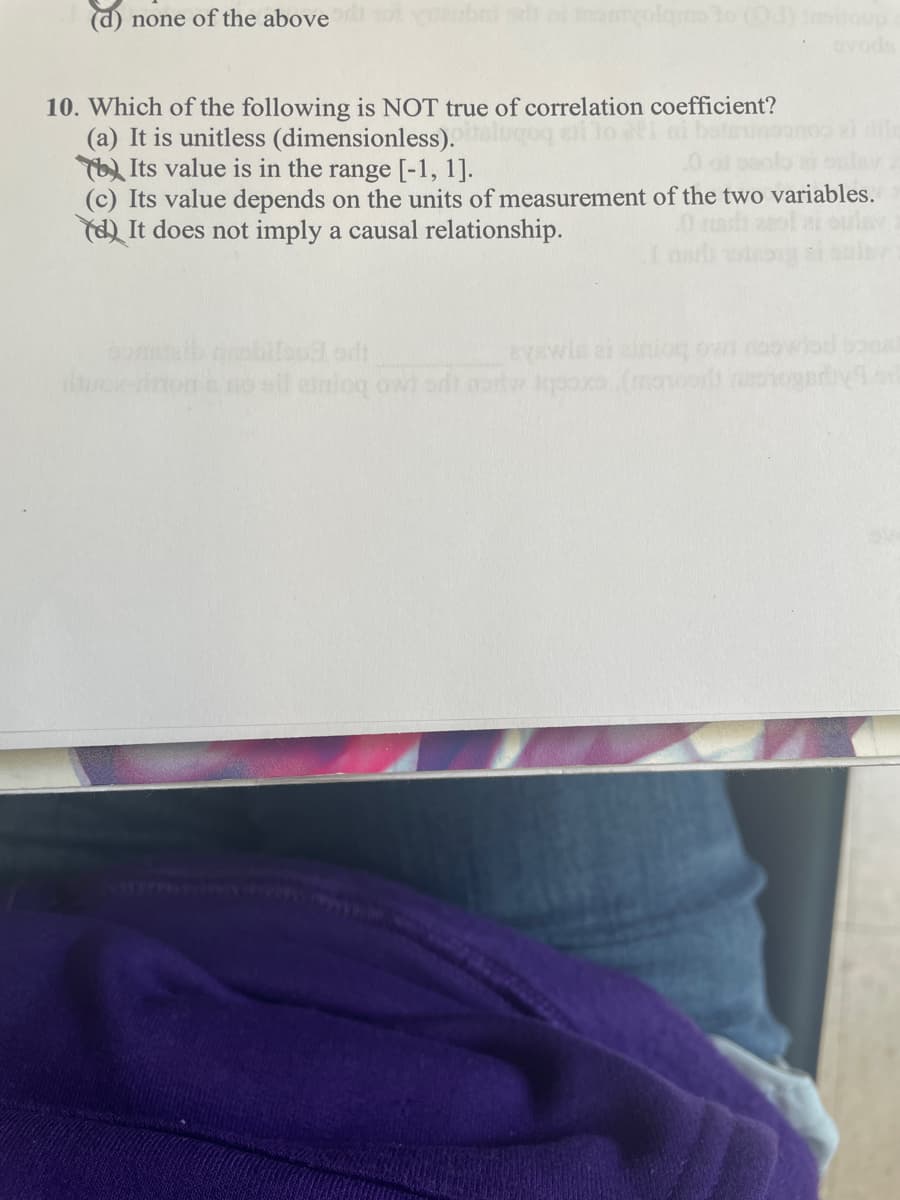 (d) none of the above
ovods
10. Which of the following is NOT true of correlation coefficient?
(a) It is unitless (dimensionless).algoq eli lo i ni
Its value is in the range [-1, 1].
(c) Its value depends on the units of measurement of the two variables.
(d) It does not imply a causal relationship.
eyawle ai inioq owt no
-inons noeil einioq owi odt erw poxo (moort
