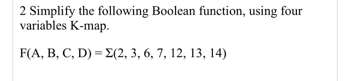 ### Simplification of a Boolean Function Using a Four-Variable K-map

#### Problem Statement:
Simplify the following Boolean function using a four-variable Karnaugh map (K-map).

\[ F(A, B, C, D) = \Sigma(2, 3, 6, 7, 12, 13, 14) \]

### Explanation:
In this problem, we are given a Boolean function \( F \) defined by the sum of minterms. The minterm indices provided are 2, 3, 6, 7, 12, 13, and 14. These indices represent the binary combinations of the variables \( A \), \( B \), \( C \), and \( D \).

### Steps for Simplification Using K-map:
1. **Construct the K-map**:
   A four-variable K-map has 16 cells, corresponding to each combination of \( A, B, C, \) and \( D \).

2. **Populate the K-map**:
   - Mark ‘1’ in the cells corresponding to the minterms given in the function.
   - The K-map for this problem will look like this:

   | AB\CD | 00 | 01 | 11 | 10 |
   |------|----|----|----|----|
   | 00   | 0  | 0  | 0  | 0  |
   | 01   | 0  | 1  | 1  | 0  |
   | 11   | 0  | 1  | 1  | 0  |
   | 10   | 0  | 1  | 1  | 1  |

3. **Simplify**:
   - Group adjacent 1s in the K-map into rectangles containing 1, 2, 4, or 8 cells.
   - The goal is to cover all 1s using the fewest number of groups.
   
4. **Write the simplified Boolean expression**:
   - Each group you form in the K-map translates to a term in the simplified Boolean expression.

### Final Simplified Expression:
After mapping and grouping the minterms from the K-map, you derive the simplified Boolean expression.

\[ F(A, B, C, D) = AC' + AD' \]

This simplification process minimizes the original Boolean function to its simplest form for