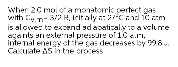 When 2.0 mol of a monatomic perfect gas
with Cy.m= 3/2 R, initially at 27°C and 10 atm
is allowed to expand adiabatically to a volume
againts an external pressure of 1.0 atm,
internal energy of the gas decreases by 99.8 J.
Calculate AS in the process
