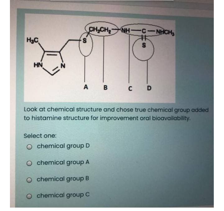 CH,CH NH C-NHCH
H3C
S
HN
A B C D
Look at chemical structure and chose true chemical group added
to histamine structure for improvement oral bioavailability.
Select one:
O chemical group D
O chemical group A
o chemical group B
O chemical group C
