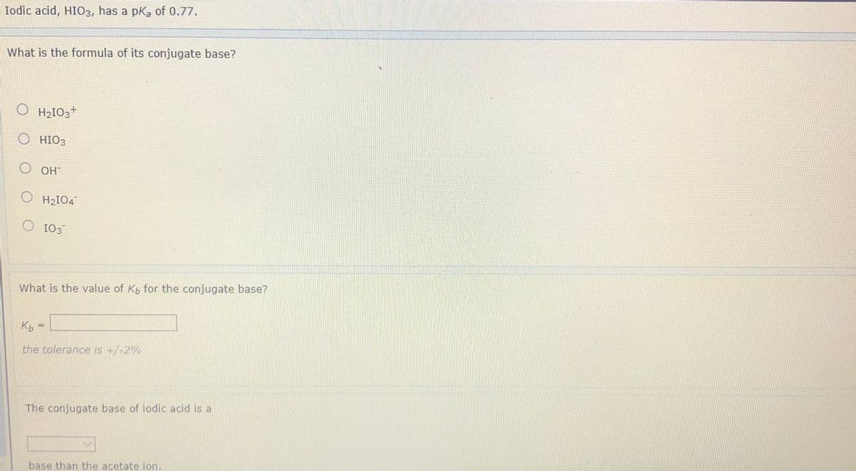 Iodic acid, HIO3, has a pk, of 0.77.
What is the formula of its conjugate base?
O H2IO3*
О нОЗ
HO O
O H2IO4
O 103
What is the value of Kb for the conjugate base?
Kb =
the tolerance is +/-2%
The conjugate base of iodic acid is a
base than the acetate ion.
